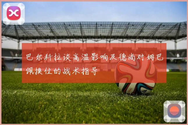 巴尔科拉谈高温影响及德尚对姆巴佩换位的战术指导