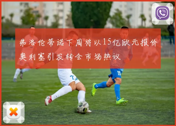 弗洛伦蒂诺下周将以15亿欧元报价奥利塞引发转会市场热议