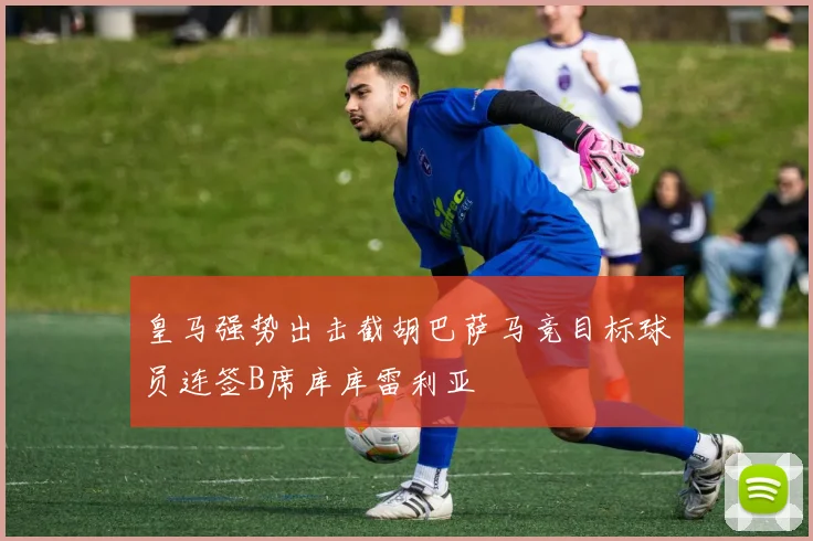 皇马强势出击截胡巴萨马竞目标球员连签B席库库雷利亚
