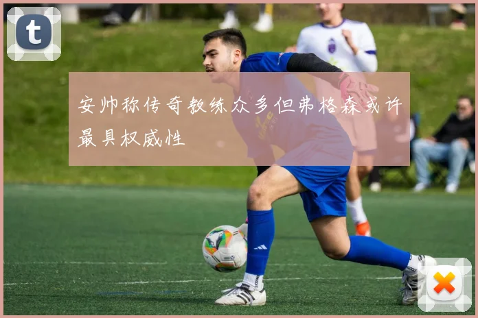 安帅称传奇教练众多但弗格森或许最具权威性