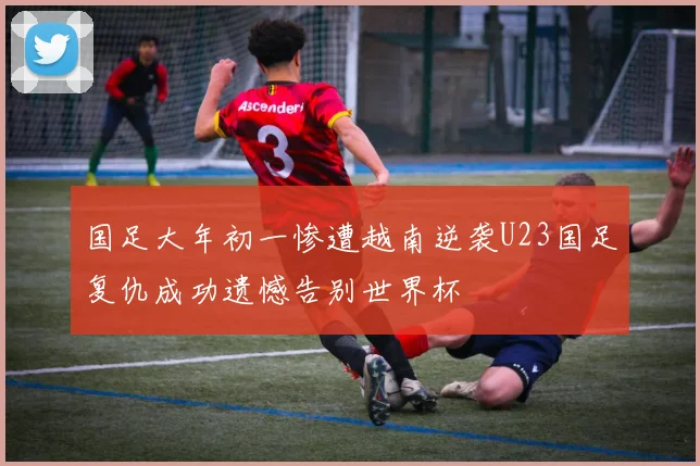 国足大年初一惨遭越南逆袭U23国足复仇成功遗憾告别世界杯