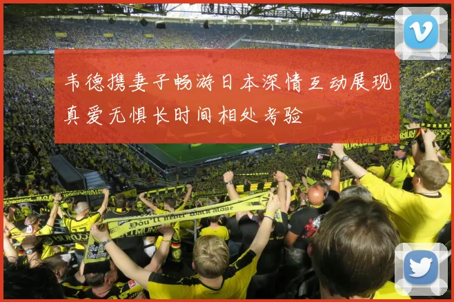韦德携妻子畅游日本深情互动展现真爱无惧长时间相处考验