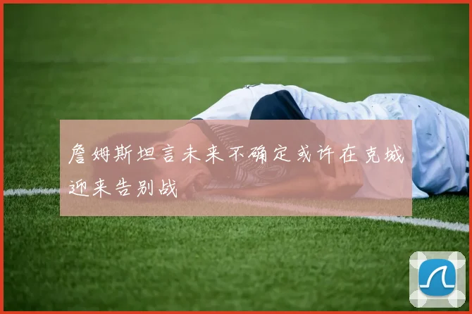 詹姆斯坦言未来不确定或许在克城迎来告别战