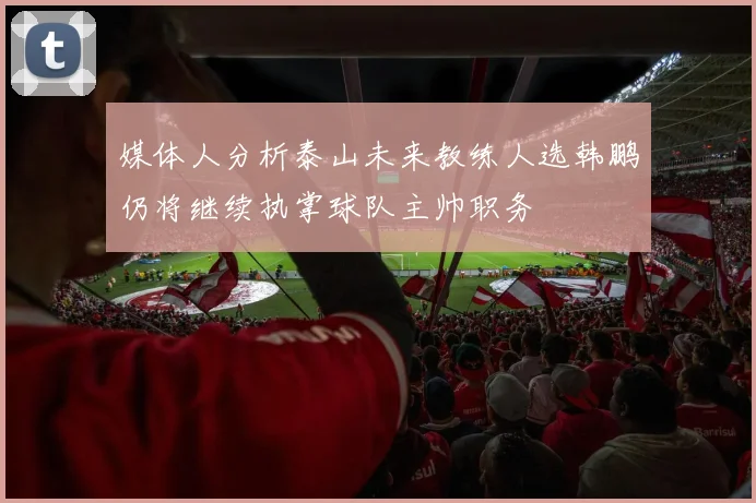 媒体人分析泰山未来教练人选韩鹏仍将继续执掌球队主帅职务