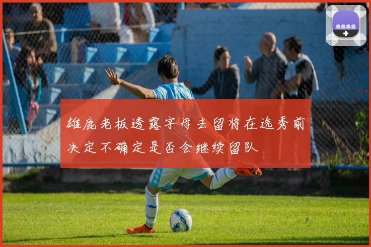 雄鹿老板透露字母去留将在选秀前决定不确定是否会继续留队