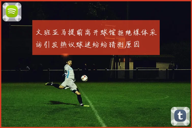 文班亚马提前离开球馆拒绝媒体采访引发热议球迷纷纷猜测原因