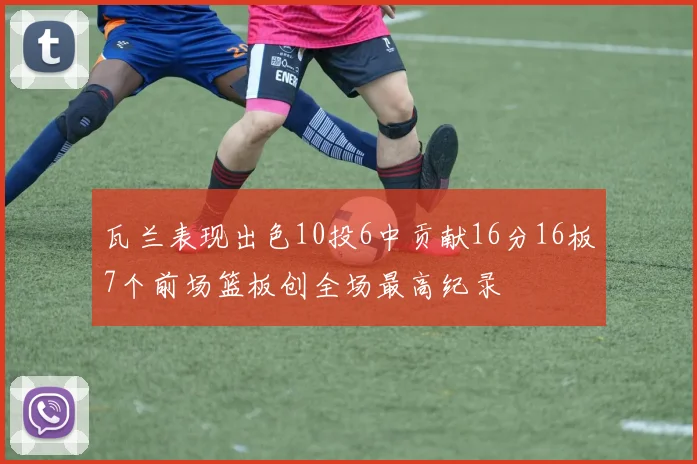 瓦兰表现出色10投6中贡献16分16板7个前场篮板创全场最高纪录