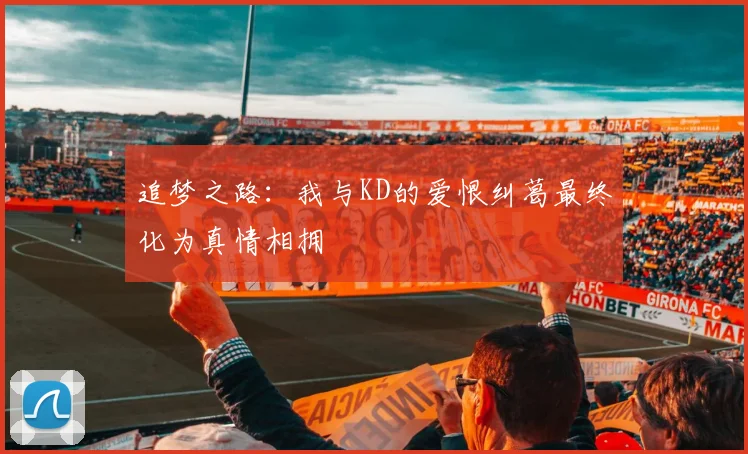 追梦之路：我与KD的爱恨纠葛最终化为真情相拥