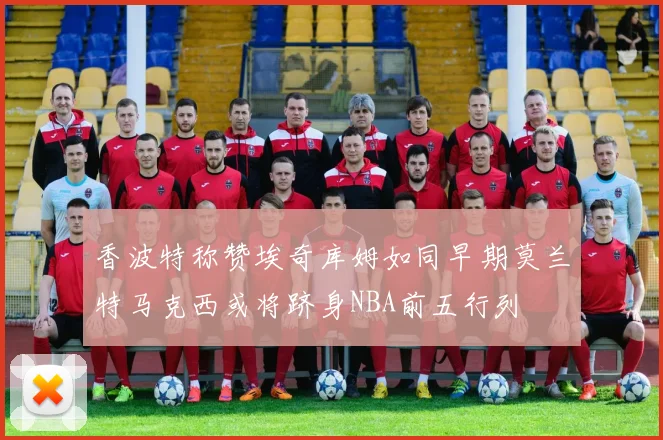 香波特称赞埃奇库姆如同早期莫兰特马克西或将跻身NBA前五行列