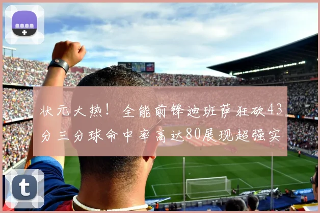 状元大热！全能前锋迪班萨狂砍43分三分球命中率高达80展现超强实力