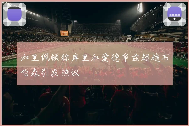 加里佩顿称库里和爱德华兹超越布伦森引发热议