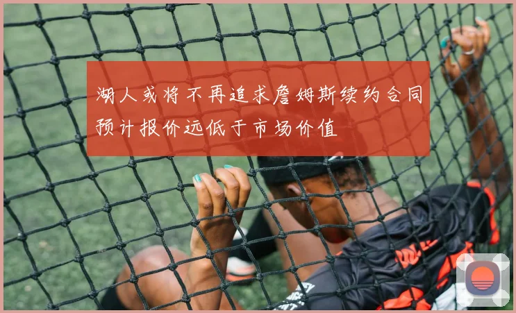 湖人或将不再追求詹姆斯续约合同预计报价远低于市场价值