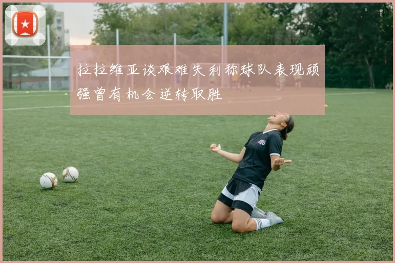 拉拉维亚谈艰难失利称球队表现顽强曾有机会逆转取胜