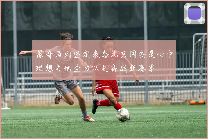 蒙哥马利坚定表态北京国安是心中理想之地全力以赴备战新赛季