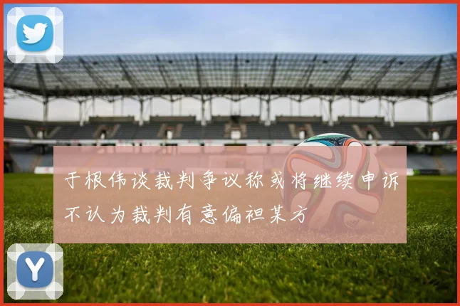 于根伟谈裁判争议称或将继续申诉不认为裁判有意偏袒某方