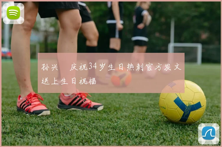 孙兴慜庆祝34岁生日热刺官方发文送上生日祝福