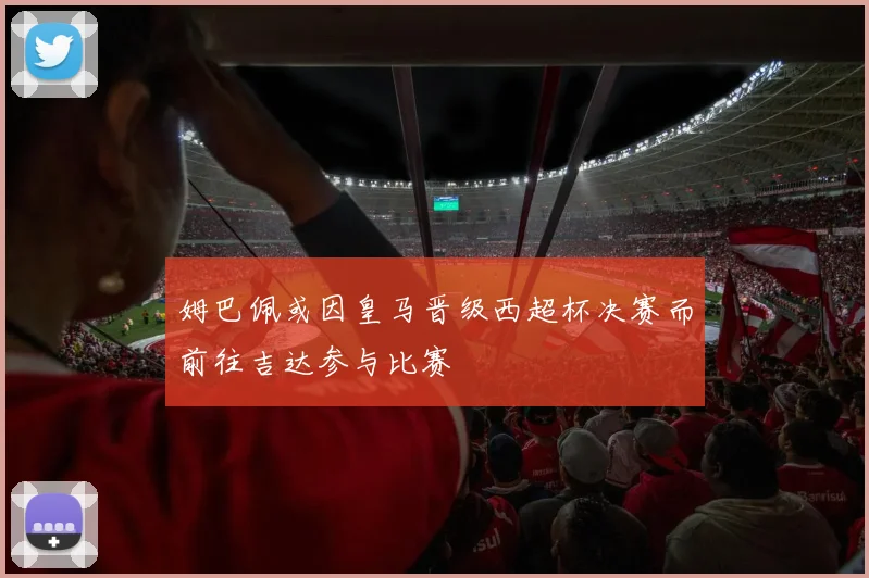 姆巴佩或因皇马晋级西超杯决赛而前往吉达参与比赛