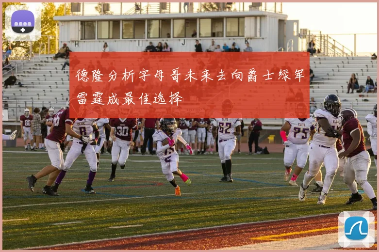 德隆分析字母哥未来去向爵士绿军雷霆成最佳选择