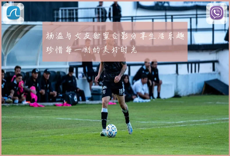 杨溢与女友甜蜜合影分享生活乐趣珍惜每一刻的美好时光