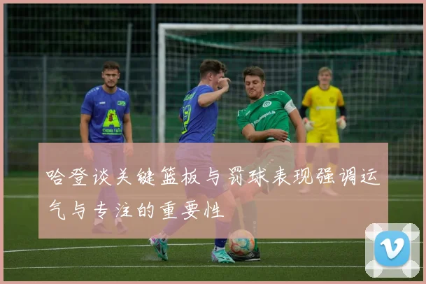哈登谈关键篮板与罚球表现强调运气与专注的重要性