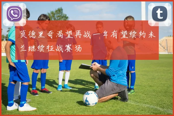 莫德里奇渴望再战一年有望续约米兰继续征战赛场