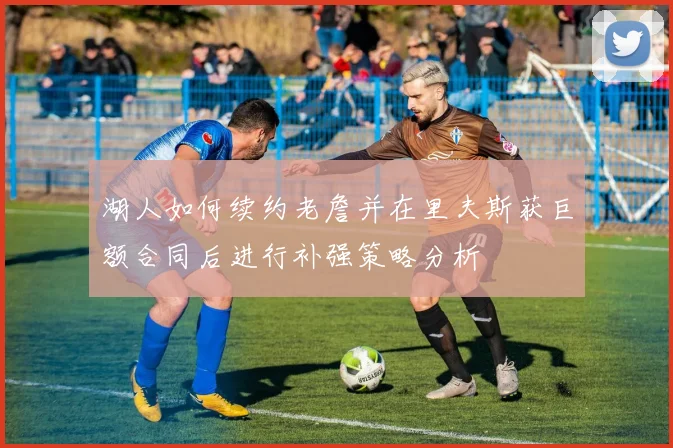 湖人如何续约老詹并在里夫斯获巨额合同后进行补强策略分析