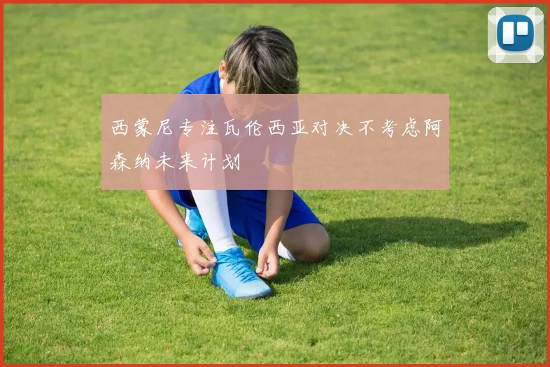 西蒙尼专注瓦伦西亚对决不考虑阿森纳未来计划