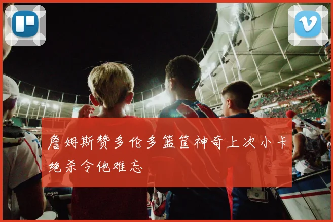 詹姆斯赞多伦多篮筐神奇上次小卡绝杀令他难忘