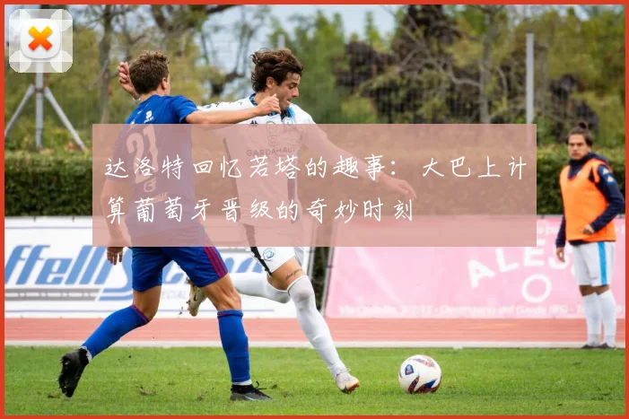 达洛特回忆若塔的趣事：大巴上计算葡萄牙晋级的奇妙时刻