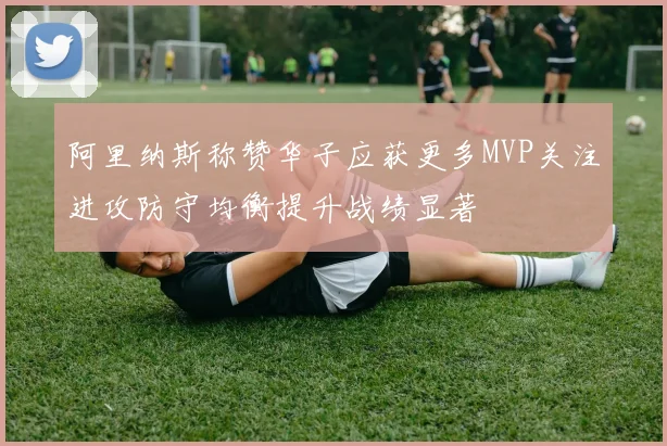 阿里纳斯称赞华子应获更多MVP关注进攻防守均衡提升战绩显著